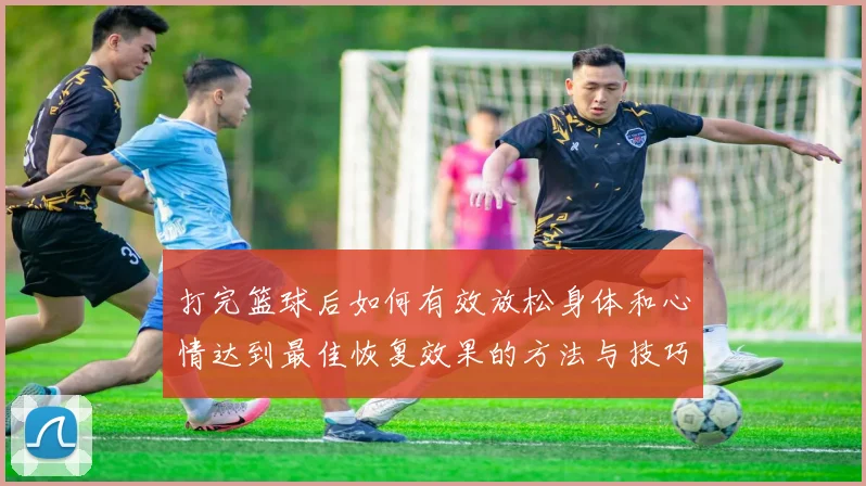打完篮球后如何有效放松身体和心情达到最佳恢复效果的方法与技巧分享